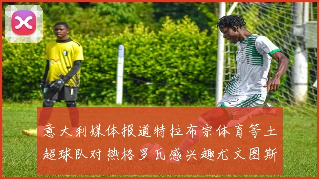 意大利媒体报道特拉布宗体育等土超球队对热格罗瓦感兴趣尤文图斯准备出售该球员