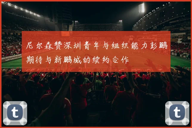 尼尔森赞深圳青年与组织能力彭鹏期待与新鹏城的续约合作