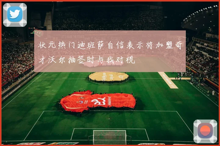 状元热门迪班萨自信表示将加盟奇才沃尔抽签时与我对视