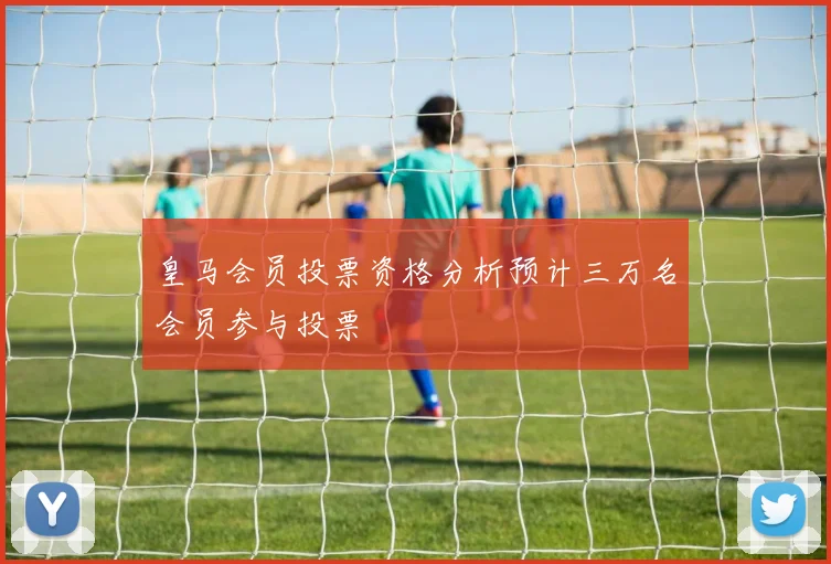 皇马会员投票资格分析预计三万名会员参与投票