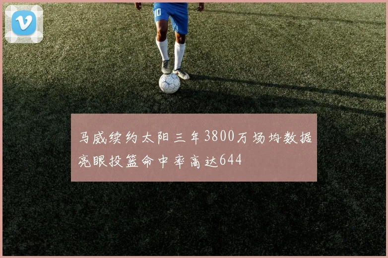 马威续约太阳三年3800万场均数据亮眼投篮命中率高达644