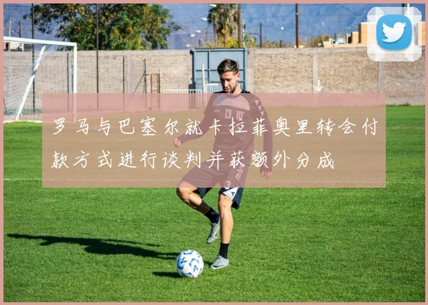 罗马与巴塞尔就卡拉菲奥里转会付款方式进行谈判并获额外分成