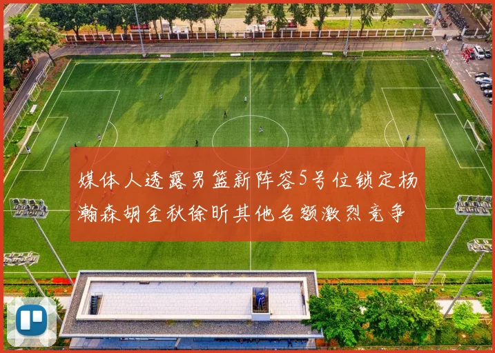 媒体人透露男篮新阵容5号位锁定杨瀚森胡金秋徐昕其他名额激烈竞争
