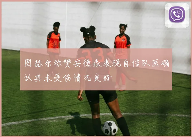图赫尔称赞安德森表现自信队医确认其未受伤情况良好