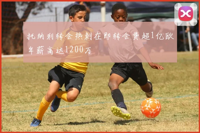 托纳利转会热刺在即转会费超1亿欧年薪高达1200万
